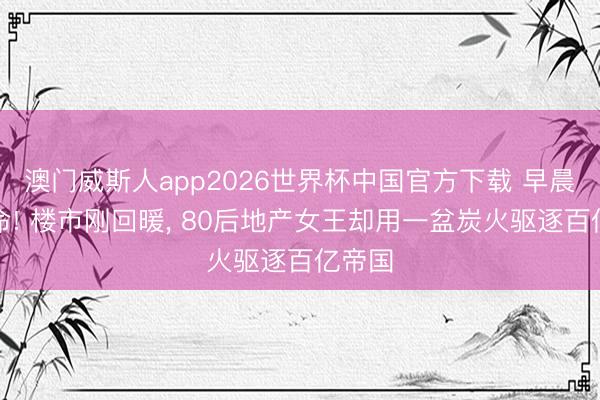 澳门威斯人app2026世界杯中国官方下载 早晨最致命! 楼市刚回暖， 80后地产女王却用一盆炭火驱逐百亿帝国
