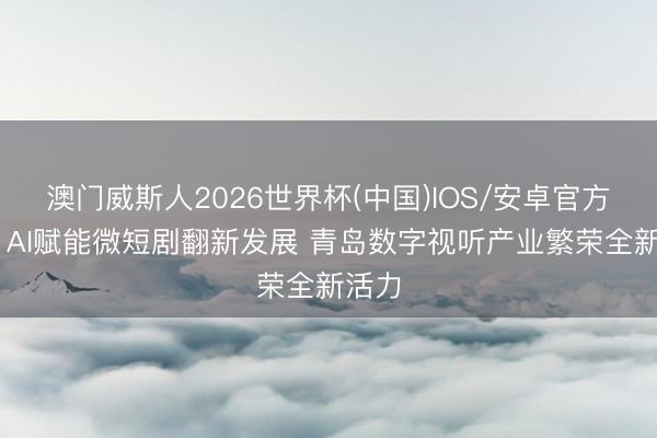 澳门威斯人2026世界杯(中国)IOS/安卓官方下载 AI赋能微短剧翻新发展 青岛数字视听产业繁荣全新活力