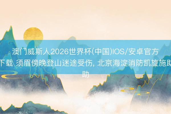 澳门威斯人2026世界杯(中国)IOS/安卓官方下载 须眉傍晚登山迷途受伤, 北京海淀消防凯旋施助