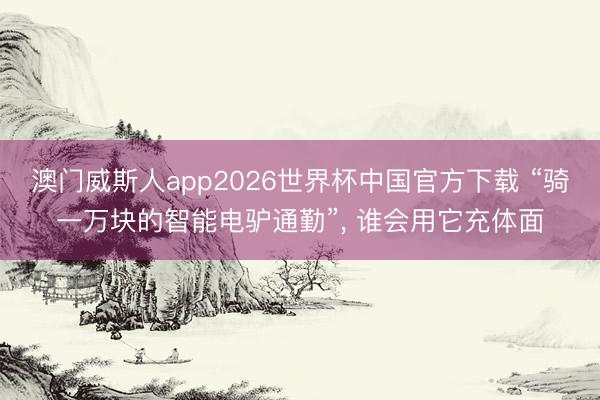 澳门威斯人app2026世界杯中国官方下载 “骑一万块的智能电驴通勤”, 谁会用它充体面