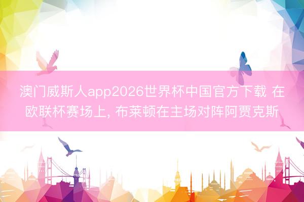 澳门威斯人app2026世界杯中国官方下载 在欧联杯赛场上， 布莱顿在主场对阵阿贾克斯