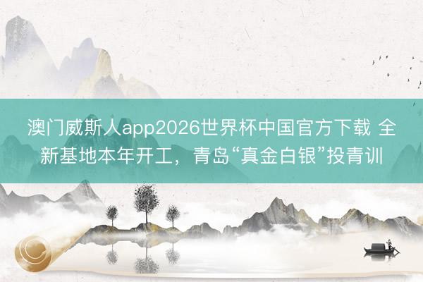 澳门威斯人app2026世界杯中国官方下载 全新基地本年开工，青岛“真金白银”投青训