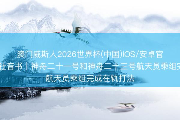 澳门威斯人2026世界杯(中国)IOS/安卓官方下载 新华社音书｜神舟二十一号和神舟二十三号航天员乘组完成在轨打法