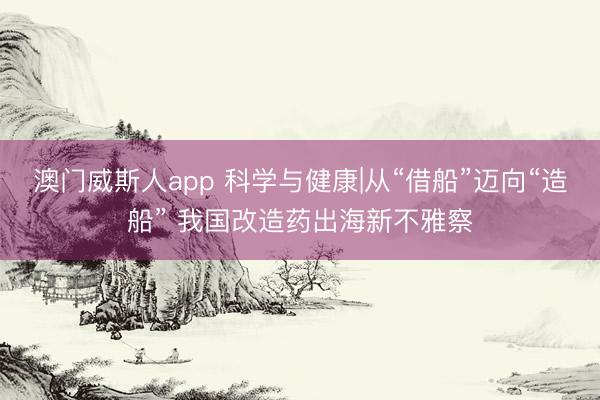 澳门威斯人app 科学与健康|从“借船”迈向“造船” 我国改造药出海新不雅察