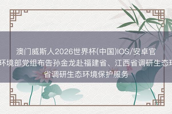 澳门威斯人2026世界杯(中国)IOS/安卓官方下载 生态环境部党组布告孙金龙赴福建省、江西省调研生态环境保护服务