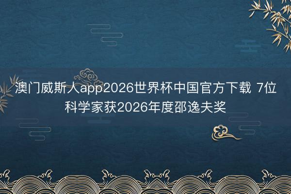 澳门威斯人app2026世界杯中国官方下载 7位科学家获2026年度邵逸夫奖
