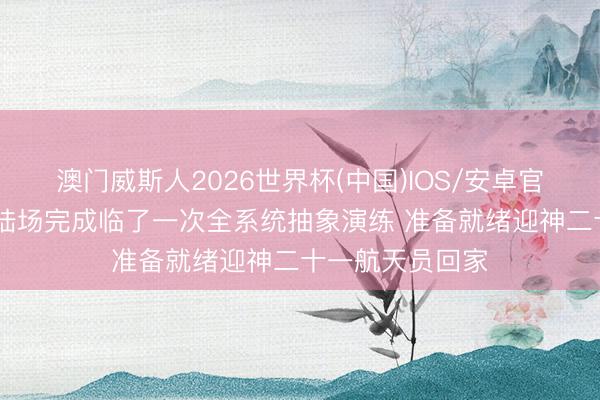 澳门威斯人2026世界杯(中国)IOS/安卓官方下载 东风着陆场完成临了一次全系统抽象演练 准备就绪迎神二十一航天员回家