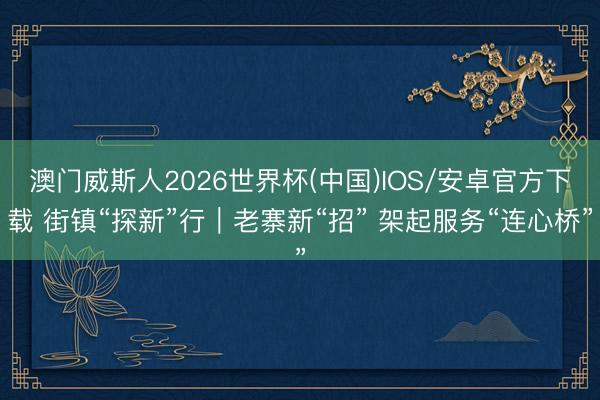 澳门威斯人2026世界杯(中国)IOS/安卓官方下载 街镇“探新”行｜老寨新“招” 架起服务“连心桥”