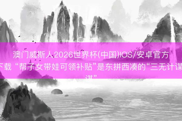 澳门威斯人2026世界杯(中国)IOS/安卓官方下载 “帮子女带娃可领补贴”是东拼西凑的“三无计谋”