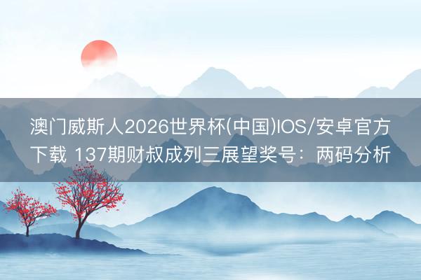 澳门威斯人2026世界杯(中国)IOS/安卓官方下载 137期财叔成列三展望奖号：两码分析