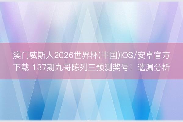 澳门威斯人2026世界杯(中国)IOS/安卓官方下载 137期九哥陈列三预测奖号：遗漏分析