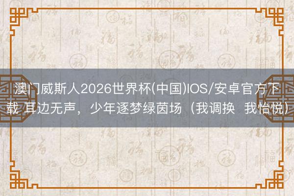 澳门威斯人2026世界杯(中国)IOS/安卓官方下载 耳边无声，少年逐梦绿茵场（我调换  我怡悦）