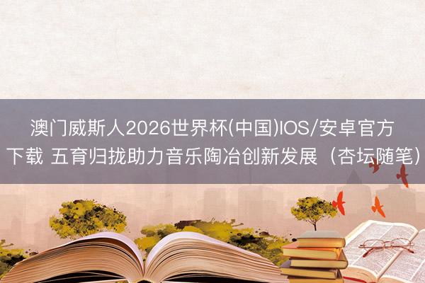 澳门威斯人2026世界杯(中国)IOS/安卓官方下载 五育归拢助力音乐陶冶创新发展（杏坛随笔）