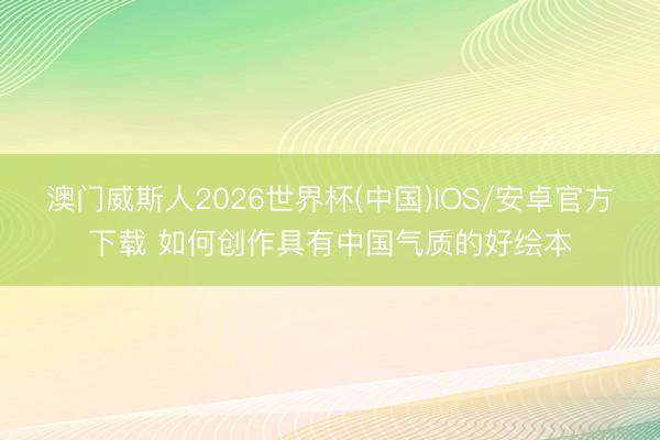 澳门威斯人2026世界杯(中国)IOS/安卓官方下载 如何创作具有中国气质的好绘本