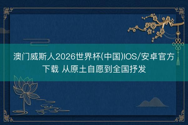 澳门威斯人2026世界杯(中国)IOS/安卓官方下载 从原土自愿到全国抒发