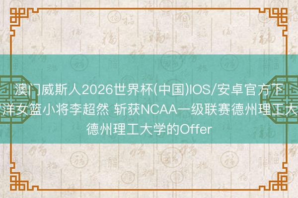 澳门威斯人2026世界杯(中国)IOS/安卓官方下载 14岁留洋女篮小将李超然 斩获NCAA一级联赛德州理工大学的Offer