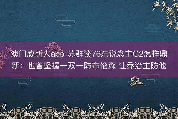澳门威斯人app 苏群谈76东说念主G2怎样鼎新：也曾坚握一双一防布伦森 让乔治主防他