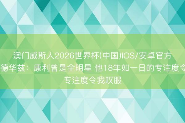 澳门威斯人2026世界杯(中国)IOS/安卓官方下载 爱德华兹：康利曾是全明星 他18年如一日的专注度令我叹服