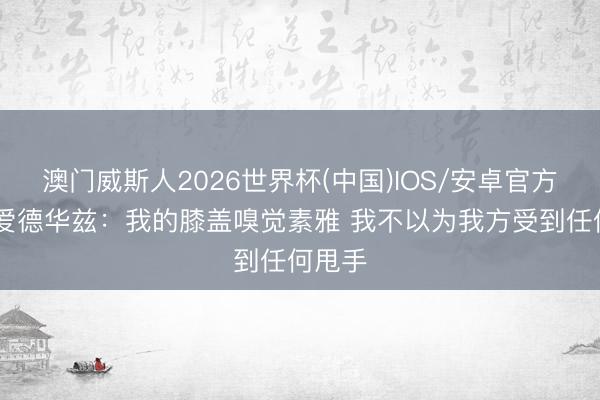 澳门威斯人2026世界杯(中国)IOS/安卓官方下载 爱德华兹：我的膝盖嗅觉素雅 我不以为我方受到任何甩手