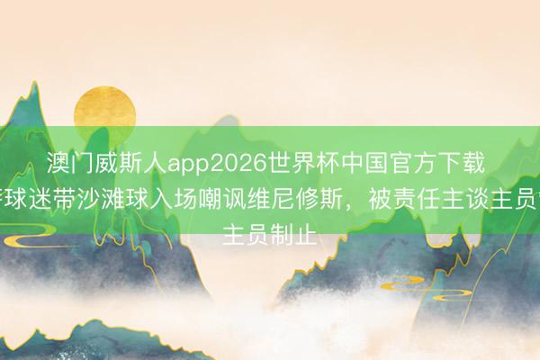 澳门威斯人app2026世界杯中国官方下载 巴萨球迷带沙滩球入场嘲讽维尼修斯，被责任主谈主员制止