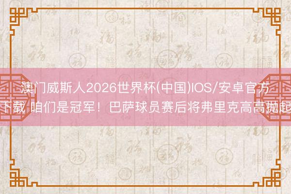 澳门威斯人2026世界杯(中国)IOS/安卓官方下载 咱们是冠军！巴萨球员赛后将弗里克高高抛起