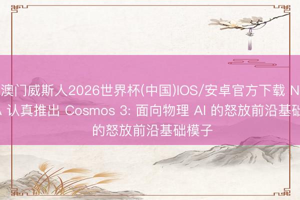 澳门威斯人2026世界杯(中国)IOS/安卓官方下载 NVIDIA 认真推出 Cosmos 3: 面向物理 AI 的怒放前沿基础模子