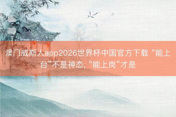澳门威斯人app2026世界杯中国官方下载 “能上台”不是神态， “能上岗”才是