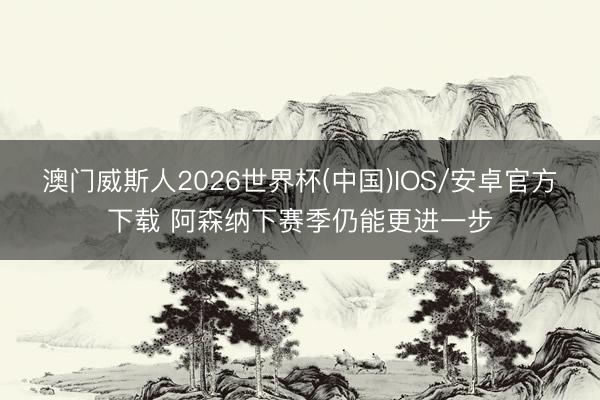 澳门威斯人2026世界杯(中国)IOS/安卓官方下载 阿森纳下赛季仍能更进一步