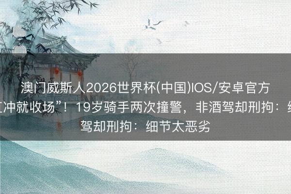 澳门威斯人2026世界杯(中国)IOS/安卓官方下载 “径直冲就收场”！19岁骑手两次撞警，非酒驾却刑拘：细节太恶劣