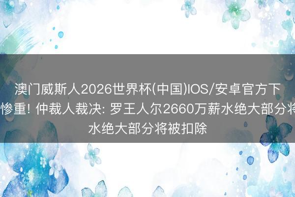 澳门威斯人2026世界杯(中国)IOS/安卓官方下载 亏蚀惨重! 仲裁人裁决: 罗王人尔2660万薪水绝大部分将被扣除