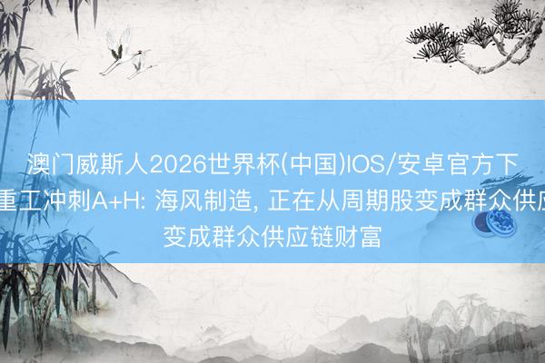 澳门威斯人2026世界杯(中国)IOS/安卓官方下载 大金重工冲刺A+H: 海风制造， 正在从周期股变成群众供应链财富