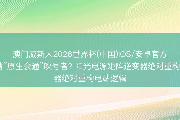 澳门威斯人2026世界杯(中国)IOS/安卓官方下载 光储“原生会通”吹号者? 阳光电源矩阵逆变器绝对重构电站逻辑