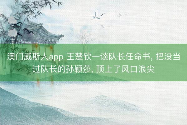 澳门威斯人app 王楚钦一谈队长任命书， 把没当过队长的孙颖莎， 顶上了风口浪尖