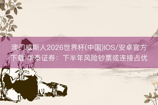 澳门威斯人2026世界杯(中国)IOS/安卓官方下载 华泰证券：下半年风险钞票或连接占优
