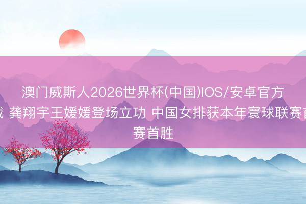 澳门威斯人2026世界杯(中国)IOS/安卓官方下载 龚翔宇王媛媛登场立功 中国女排获本年寰球联赛首胜