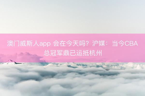 澳门威斯人app 会在今天吗？沪媒：当今CBA总冠军鼎已运抵杭州