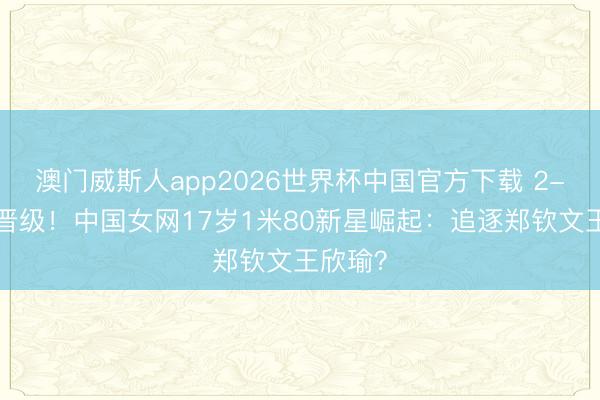 澳门威斯人app2026世界杯中国官方下载 2-0复仇晋级！中国女网17岁1米80新星崛起：追逐郑钦文王欣瑜？
