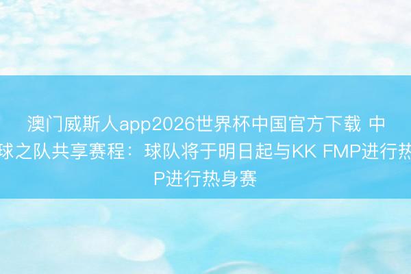 澳门威斯人app2026世界杯中国官方下载 中国篮球之队共享赛程：球队将于明日起与KK FMP进行热身赛