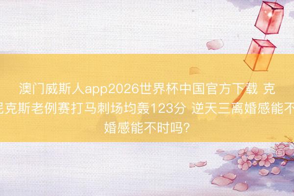 澳门威斯人app2026世界杯中国官方下载 克星？尼克斯老例赛打马刺场均轰123分 逆天三离婚感能不时吗？
