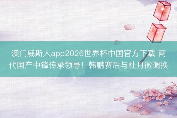 澳门威斯人app2026世界杯中国官方下载 两代国产中锋传承领导！韩鹏赛后与杜月徵调换