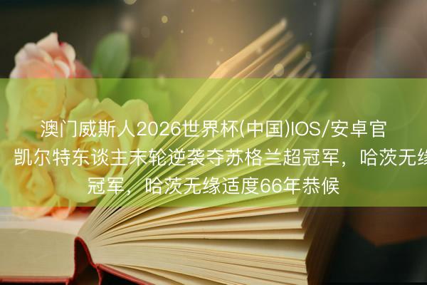 澳门威斯人2026世界杯(中国)IOS/安卓官方下载 五连霸！凯尔特东谈主末轮逆袭夺苏格兰超冠军，哈茨无缘适度66年恭候
