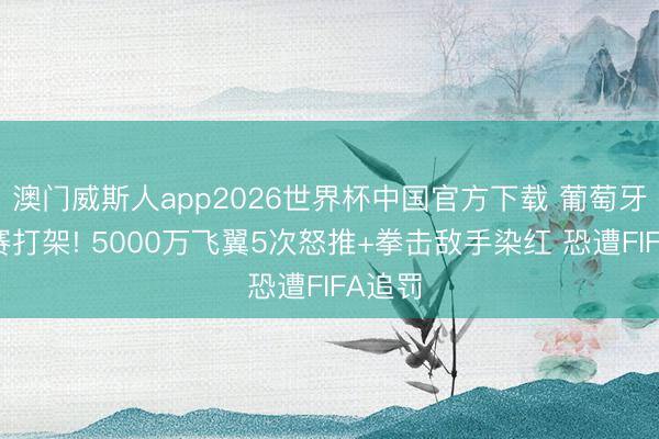 澳门威斯人app2026世界杯中国官方下载 葡萄牙热身赛打架! 5000万飞翼5次怒推+拳击敌手染红 恐遭FIFA追罚