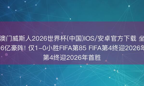 澳门威斯人2026世界杯(中国)IOS/安卓官方下载 坐拥13.6亿豪阵! 仅1-0小胜FIFA第85 FIFA第4终迎2026年首胜