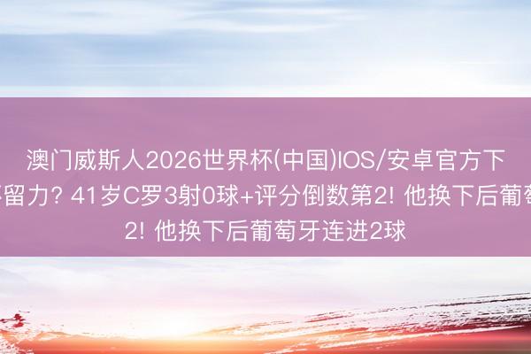 澳门威斯人2026世界杯(中国)IOS/安卓官方下载 为宇宙杯留力? 41岁C罗3射0球+评分倒数第2! 他换下后葡萄牙连进2球