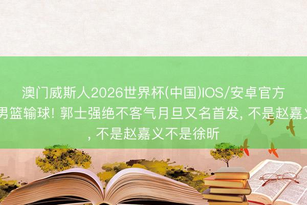 澳门威斯人2026世界杯(中国)IOS/安卓官方下载 中国男篮输球! 郭士强绝不客气月旦又名首发， 不是赵嘉义不是徐昕