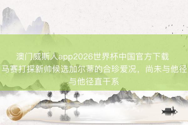 澳门威斯人app2026世界杯中国官方下载 队报：马赛打探新帅候选加尔蒂的合珍爱况，尚未与他径直干系