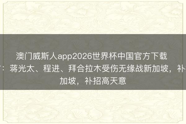 澳门威斯人app2026世界杯中国官方下载 国足官方：蒋光太、程进、拜合拉木受伤无缘战新加坡，补招高天意