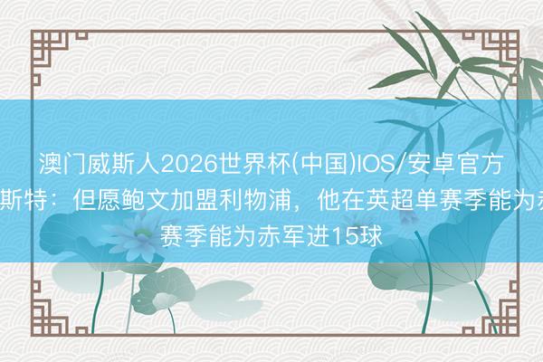 澳门威斯人2026世界杯(中国)IOS/安卓官方下载 本·福斯特：但愿鲍文加盟利物浦，他在英超单赛季能为赤军进15球