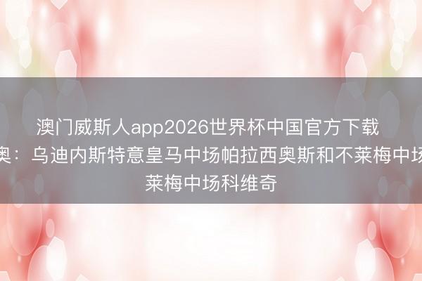 澳门威斯人app2026世界杯中国官方下载 迪马济奥：乌迪内斯特意皇马中场帕拉西奥斯和不莱梅中场科维奇
