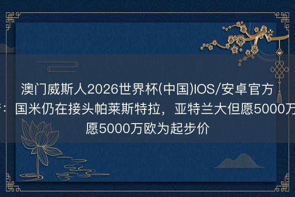 澳门威斯人2026世界杯(中国)IOS/安卓官方下载 罗马诺：国米仍在接头帕莱斯特拉，亚特兰大但愿5000万欧为起步价